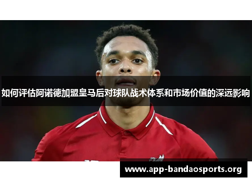 如何评估阿诺德加盟皇马后对球队战术体系和市场价值的深远影响