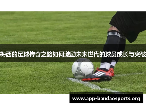 梅西的足球传奇之路如何激励未来世代的球员成长与突破