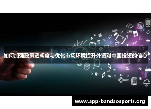 如何加强政策透明度与优化市场环境提升外资对中国投资的信心