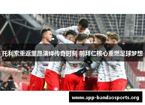 托利索重返里昂演绎传奇时刻 前拜仁核心重燃足球梦想