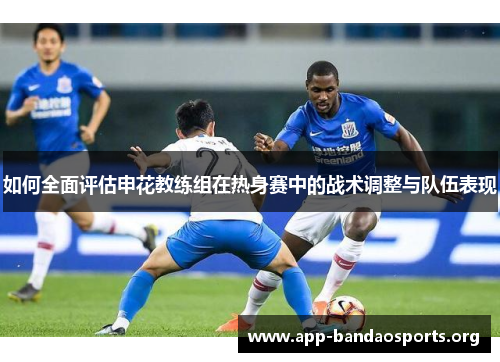 如何全面评估申花教练组在热身赛中的战术调整与队伍表现