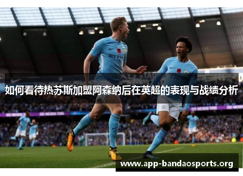 如何看待热苏斯加盟阿森纳后在英超的表现与战绩分析