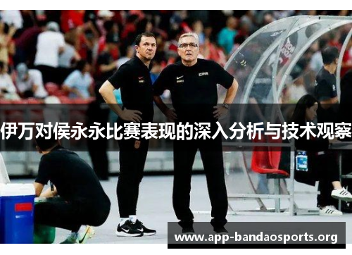 伊万对侯永永比赛表现的深入分析与技术观察