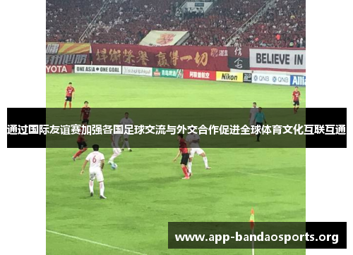 通过国际友谊赛加强各国足球交流与外交合作促进全球体育文化互联互通 通过国际友谊赛加强各国足球交流与外交合作促进全球体育文化互联互通