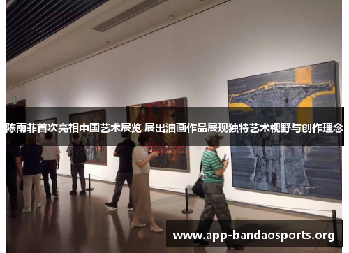 陈雨菲首次亮相中国艺术展览 展出油画作品展现独特艺术视野与创作理念