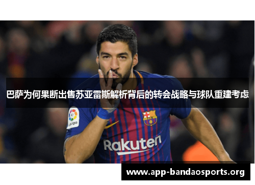 巴萨为何果断出售苏亚雷斯解析背后的转会战略与球队重建考虑