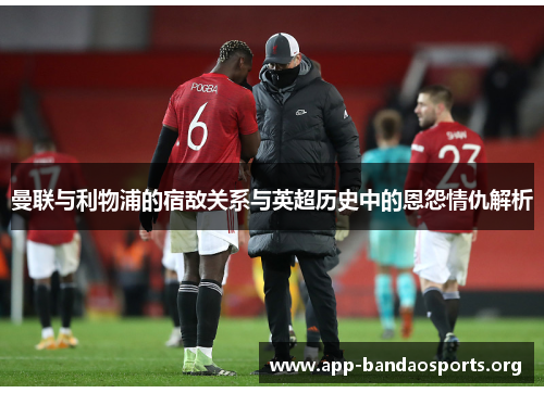 曼联与利物浦的宿敌关系与英超历史中的恩怨情仇解析